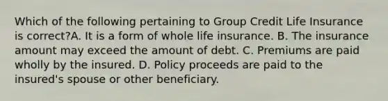 Which of the following pertaining to Group Credit Life Insurance is correct?A. It is a form of whole life insurance. B. The insurance amount may exceed the amount of debt. C. Premiums are paid wholly by the insured. D. Policy proceeds are paid to the insured's spouse or other beneficiary.