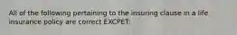 All of the following pertaining to the insuring clause in a life insurance policy are correct EXCPET: