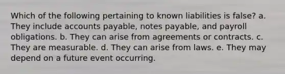 Which of the following pertaining to known liabilities is false? a. They include accounts payable, notes payable, and payroll obligations. b. They can arise from agreements or contracts. c. They are measurable. d. They can arise from laws. e. They may depend on a future event occurring.