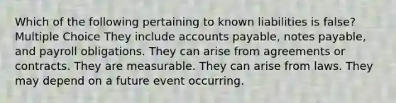 Which of the following pertaining to known liabilities is false? Multiple Choice They include accounts payable, notes payable, and payroll obligations. They can arise from agreements or contracts. They are measurable. They can arise from laws. They may depend on a future event occurring.