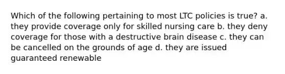 Which of the following pertaining to most LTC policies is true? a. they provide coverage only for skilled nursing care b. they deny coverage for those with a destructive brain disease c. they can be cancelled on the grounds of age d. they are issued guaranteed renewable