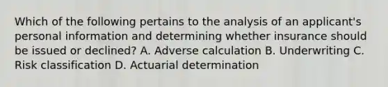 Which of the following pertains to the analysis of an applicant's personal information and determining whether insurance should be issued or declined? A. Adverse calculation B. Underwriting C. Risk classification D. Actuarial determination