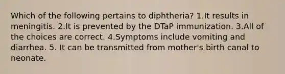 Which of the following pertains to diphtheria? 1.It results in meningitis. 2.It is prevented by the DTaP immunization. 3.All of the choices are correct. 4.Symptoms include vomiting and diarrhea. 5. It can be transmitted from mother's birth canal to neonate.