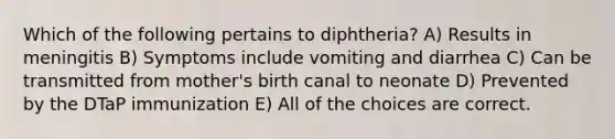 Which of the following pertains to diphtheria? A) Results in meningitis B) Symptoms include vomiting and diarrhea C) Can be transmitted from mother's birth canal to neonate D) Prevented by the DTaP immunization E) All of the choices are correct.