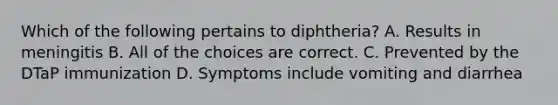 Which of the following pertains to diphtheria? A. Results in meningitis B. All of the choices are correct. C. Prevented by the DTaP immunization D. Symptoms include vomiting and diarrhea