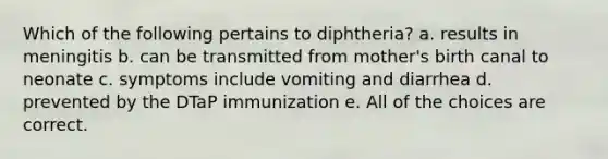 Which of the following pertains to diphtheria? a. results in meningitis b. can be transmitted from mother's birth canal to neonate c. symptoms include vomiting and diarrhea d. prevented by the DTaP immunization e. All of the choices are correct.