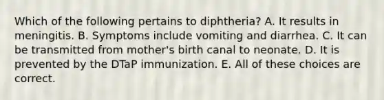 Which of the following pertains to diphtheria? A. It results in meningitis. B. Symptoms include vomiting and diarrhea. C. It can be transmitted from mother's birth canal to neonate. D. It is prevented by the DTaP immunization. E. All of these choices are correct.