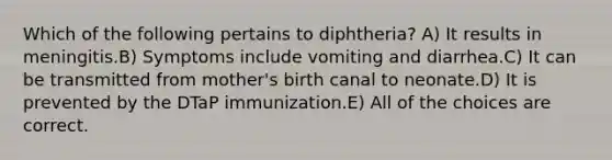 Which of the following pertains to diphtheria? A) It results in meningitis.B) Symptoms include vomiting and diarrhea.C) It can be transmitted from mother's birth canal to neonate.D) It is prevented by the DTaP immunization.E) All of the choices are correct.