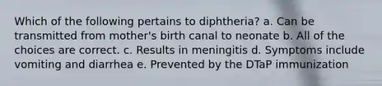 Which of the following pertains to diphtheria? a. Can be transmitted from mother's birth canal to neonate b. All of the choices are correct. c. Results in meningitis d. Symptoms include vomiting and diarrhea e. Prevented by the DTaP immunization