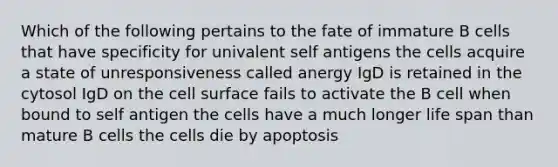 Which of the following pertains to the fate of immature B cells that have specificity for univalent self antigens the cells acquire a state of unresponsiveness called anergy IgD is retained in the cytosol IgD on the cell surface fails to activate the B cell when bound to self antigen the cells have a much longer life span than mature B cells the cells die by apoptosis