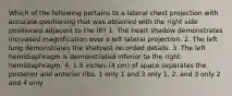 Which of the following pertains to a lateral chest projection with accurate positioning that was obtained with the right side positioned adjacent to the IR? 1. The heart shadow demonstrates increased magnification over a left lateral projection. 2. The left lung demonstrates the sharpest recorded details. 3. The left hemidiaphragm is demonstrated inferior to the right hemidiaphragm. 4. 1.5 inches (4 cm) of space separates the posterior and anterior ribs. 1 only 1 and 3 only 1, 2, and 3 only 2 and 4 only