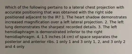 Which of the following pertains to a lateral chest projection with accurate positioning that was obtained with the right side positioned adjacent to the IR? 1. The heart shadow demonstrates increased magnification over a left lateral projection. 2. The left lung demonstrates the sharpest recorded details. 3. The left hemidiaphragm is demonstrated inferior to the right hemidiaphragm. 4. 1.5 inches (4 cm) of space separates the posterior and anterior ribs. 1 only 1 and 3 only 1, 2, and 3 only 2 and 4 only