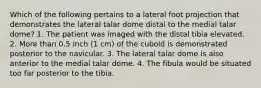 Which of the following pertains to a lateral foot projection that demonstrates the lateral talar dome distal to the medial talar dome? 1. The patient was imaged with the distal tibia elevated. 2. More than 0.5 inch (1 cm) of the cuboid is demonstrated posterior to the navicular. 3. The lateral talar dome is also anterior to the medial talar dome. 4. The fibula would be situated too far posterior to the tibia.