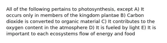 All of the following pertains to photosynthesis, except A) It occurs only in members of the kingdom plantae B) Carbon dioxide is converted to organic material C) It contributes to the oxygen content in the atmosphere D) It is fueled by light E) It is important to each ecosystems flow of energy and food