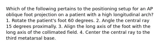 Which of the following pertains to the positioning setup for an AP oblique foot projection on a patient with a high longitudinal arch? 1. Rotate the patient's foot 60 degrees. 2. Angle the central ray 15 degrees proximally. 3. Align the long axis of the foot with the long axis of the collimated field. 4. Center the central ray to the third metatarsal base.