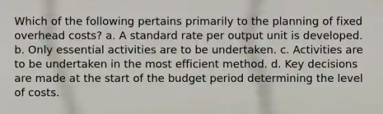 Which of the following pertains primarily to the planning of fixed overhead costs? a. A standard rate per output unit is developed. b. Only essential activities are to be undertaken. c. Activities are to be undertaken in the most efficient method. d. Key decisions are made at the start of the budget period determining the level of costs.