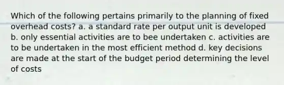 Which of the following pertains primarily to the planning of fixed overhead costs? a. a standard rate per output unit is developed b. only essential activities are to bee undertaken c. activities are to be undertaken in the most efficient method d. key decisions are made at the start of the budget period determining the level of costs