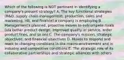 Which of the following is NOT pertinent in identifying a company's present strategy? A. The key functional strategies (R&D, supply chain management, production, sales and marketing, HR, and finance) a company is employing B. Management's planned, proactive moves to outcompete rivals (via better product design, improved quality or service, wider product lines, and so on) C. The company's mission, strategic objectives, and financial objectives D. Moves to respond and react to changing conditions in the macro-environment and in industry and competitive conditions E. The strategic role of its collaborative partnerships and strategic alliances with others