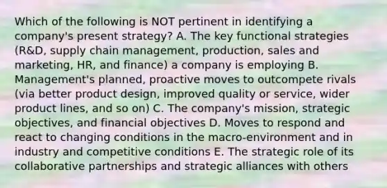 Which of the following is NOT pertinent in identifying a company's present strategy? A. The key functional strategies (R&D, supply chain management, production, sales and marketing, HR, and finance) a company is employing B. Management's planned, proactive moves to outcompete rivals (via better product design, improved quality or service, wider product lines, and so on) C. The company's mission, strategic objectives, and financial objectives D. Moves to respond and react to changing conditions in the macro-environment and in industry and competitive conditions E. The strategic role of its collaborative partnerships and strategic alliances with others