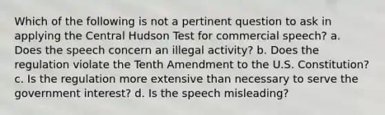 Which of the following is not a pertinent question to ask in applying the Central Hudson Test for commercial speech? a. Does the speech concern an illegal activity? b. Does the regulation violate the Tenth Amendment to the U.S. Constitution? c. Is the regulation more extensive than necessary to serve the government interest? d. Is the speech misleading?