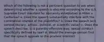 Which of the following is not a pertinent question to ask when determining whether a speech is obscene according to the U.S. Supreme Court standard for obscenity established in Miller v. California? a. Does the speech substantially interfere with the commercial interest of the plaintiff(s)? b. Does the speech lack serious literary, artistic, political, or scientific value? c. Does the speech describe, in a patently offensive way, sexual conduct specifically defined by law? d. Would the average person find that the speech appeals to the prurient interest?