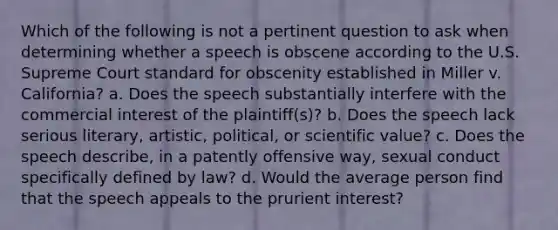 Which of the following is not a pertinent question to ask when determining whether a speech is obscene according to the U.S. Supreme Court standard for obscenity established in Miller v. California? a. Does the speech substantially interfere with the commercial interest of the plaintiff(s)? b. Does the speech lack serious literary, artistic, political, or scientific value? c. Does the speech describe, in a patently offensive way, sexual conduct specifically defined by law? d. Would the average person find that the speech appeals to the prurient interest?