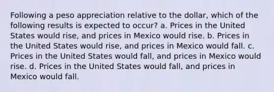 Following a peso appreciation relative to the dollar, which of the following results is expected to occur? a. Prices in the United States would rise, and prices in Mexico would rise. b. Prices in the United States would rise, and prices in Mexico would fall. c. Prices in the United States would fall, and prices in Mexico would rise. d. Prices in the United States would fall, and prices in Mexico would fall.