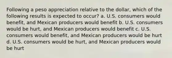 Following a peso appreciation relative to the dollar, which of the following results is expected to occur? a. U.S. consumers would benefit, and Mexican producers would benefit b. U.S. consumers would be hurt, and Mexican producers would benefit c. U.S. consumers would benefit, and Mexican producers would be hurt d. U.S. consumers would be hurt, and Mexican producers would be hurt