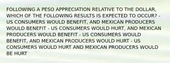 FOLLOWING A PESO APPRECIATION RELATIVE TO THE DOLLAR, WHICH OF THE FOLLOWING RESULTS IS EXPECTED TO OCCUR? - US CONSUMERS WOULD BENEFIT, AND MEXICAN PRODUCERS WOULD BENEFIT - US CONSUMERS WOULD HURT, AND MEXICAN PRODUCERS WOULD BENEFIT - US CONSUMERS WOULD BENEFIT, AND MEXICAN PRODUCERS WOULD HURT - US CONSUMERS WOULD HURT AND MEXICAN PRODUCERS WOULD BE HURT