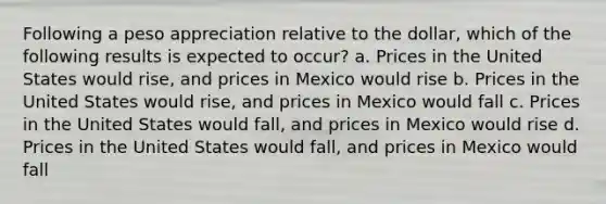 Following a peso appreciation relative to the dollar, which of the following results is expected to occur? a. Prices in the United States would rise, and prices in Mexico would rise b. Prices in the United States would rise, and prices in Mexico would fall c. Prices in the United States would fall, and prices in Mexico would rise d. Prices in the United States would fall, and prices in Mexico would fall