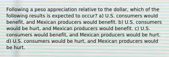 Following a peso appreciation relative to the dollar, which of the following results is expected to occur? a) U.S. consumers would benefit, and Mexican producers would benefit. b) U.S. consumers would be hurt, and Mexican producers would benefit. c) U.S. consumers would benefit, and Mexican producers would be hurt. d) U.S. consumers would be hurt, and Mexican producers would be hurt.