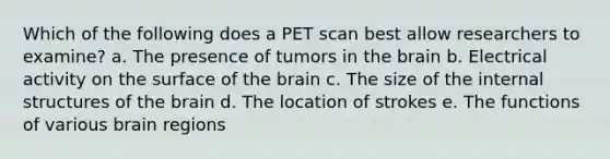 Which of the following does a PET scan best allow researchers to examine? a. The presence of tumors in the brain b. Electrical activity on the surface of the brain c. The size of the internal structures of the brain d. The location of strokes e. The functions of various brain regions