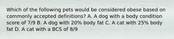 Which of the following pets would be considered obese based on commonly accepted definitions? A. A dog with a body condition score of 7/9 B. A dog with 20% body fat C. A cat with 25% body fat D. A cat with a BCS of 8/9