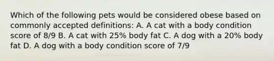 Which of the following pets would be considered obese based on commonly accepted definitions: A. A cat with a body condition score of 8/9 B. A cat with 25% body fat C. A dog with a 20% body fat D. A dog with a body condition score of 7/9