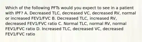 Which of the following PFTs would you expect to see in a patient with IPF? A. Decreased TLC, decreased VC, decreased RV, normal or increased FEV1/FVC B. Decreased TLC, increased RV, decreased FEV1/FVC ratio C. Normal TLC, normal RV, normal FEV1/FVC ratio D. Increased TLC, decreased VC, decreased FEV1/FVC ratio