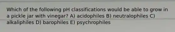 Which of the following pH classifications would be able to grow in a pickle jar with vinegar? A) acidophiles B) neutralophiles C) alkaliphiles D) barophiles E) psychrophiles