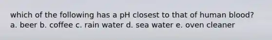 which of the following has a pH closest to that of human blood? a. beer b. coffee c. rain water d. sea water e. oven cleaner