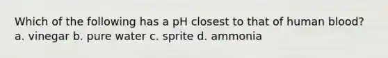 Which of the following has a pH closest to that of human blood? a. vinegar b. pure water c. sprite d. ammonia