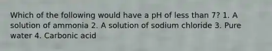 Which of the following would have a pH of less than 7? 1. A solution of ammonia 2. A solution of sodium chloride 3. Pure water 4. Carbonic acid