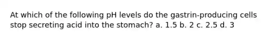 At which of the following pH levels do the gastrin-producing cells stop secreting acid into the stomach? a. 1.5 b. 2 c. 2.5 d. 3