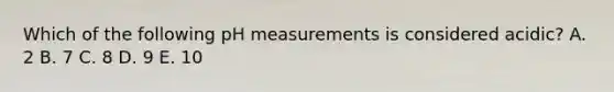 Which of the following pH measurements is considered acidic? A. 2 B. 7 C. 8 D. 9 E. 10