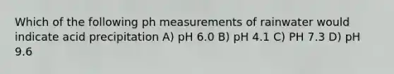 Which of the following ph measurements of rainwater would indicate acid precipitation A) pH 6.0 B) pH 4.1 C) PH 7.3 D) pH 9.6