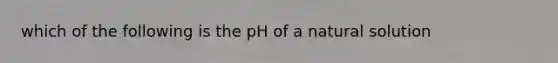 which of the following is the pH of a natural solution