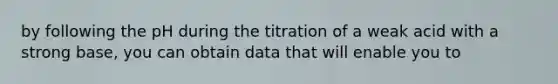 by following the pH during the titration of a weak acid with a strong base, you can obtain data that will enable you to