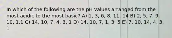 In which of the following are the pH values arranged from the most acidic to the most basic? A) 1, 3, 6, 8, 11, 14 B) 2, 5, 7, 9, 10, 1.1 C) 14, 10, 7, 4, 3, 1 D) 14, 10, 7, 1, 3, 5 E) 7, 10, 14, 4, 3, 1