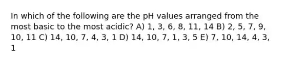 In which of the following are the pH values arranged from the most basic to the most acidic? A) 1, 3, 6, 8, 11, 14 B) 2, 5, 7, 9, 10, 11 C) 14, 10, 7, 4, 3, 1 D) 14, 10, 7, 1, 3, 5 E) 7, 10, 14, 4, 3, 1