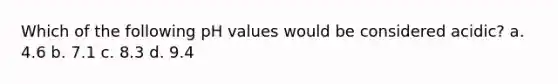 Which of the following pH values would be considered acidic? a. 4.6 b. 7.1 c. 8.3 d. 9.4
