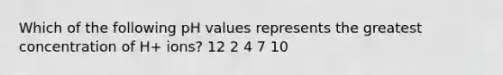 Which of the following pH values represents the greatest concentration of H+ ions? 12 2 4 7 10