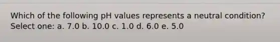 Which of the following pH values represents a neutral condition? Select one: a. 7.0 b. 10.0 c. 1.0 d. 6.0 e. 5.0