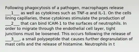 Following phagocytosis of a pathogen, macrophages release ___1___ as well as cytokines such as TNF-α and IL-1. On the cells lining capillaries, these cytokines stimulate the production of ___2___ that can bind ICAM-1 to the surfaces of neutrophils. In order to migrate through the endothelial cell layer, tight junctions must be loosened. This occurs following the release of ___3___, a small polypeptide that causes further degranulation of mast cells and the release of histamine. Neutrophils in t